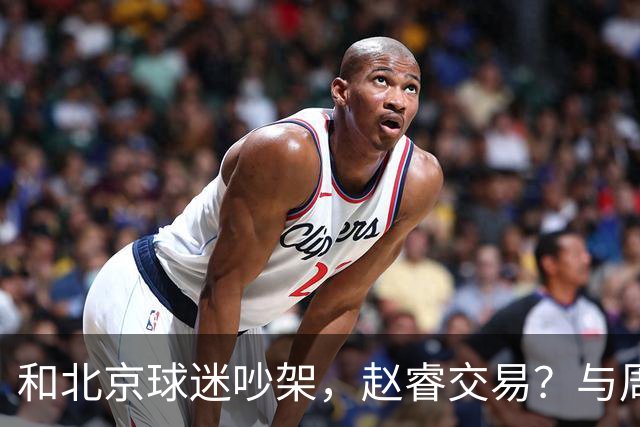 和北京球迷吵架，赵睿交易？与周琦互动，谁留意他表态，去向被曝光